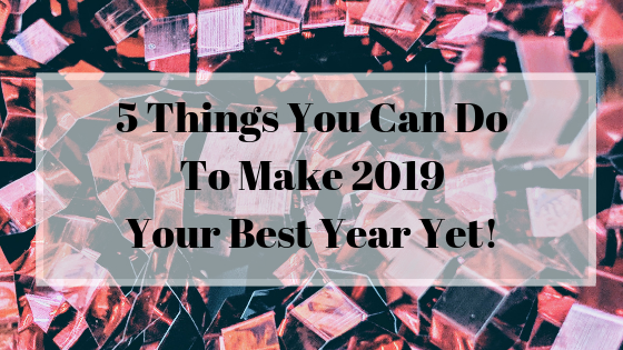 5 Things You Can Do To Make 2019 Your Best Year Yet!.png